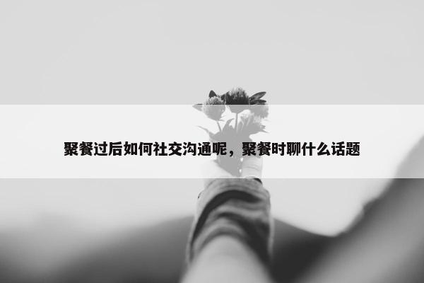 聚餐过后如何社交沟通呢，聚餐时聊什么话题