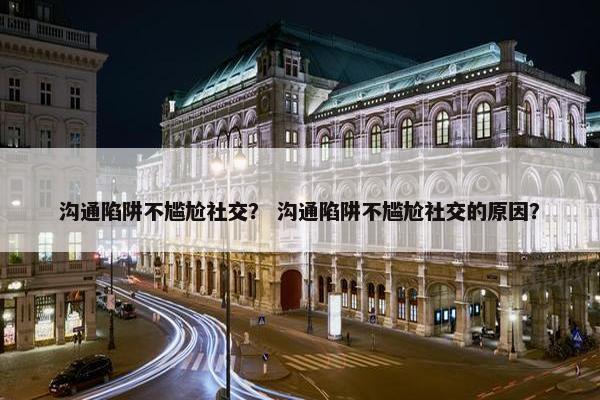 沟通陷阱不尴尬社交？ 沟通陷阱不尴尬社交的原因？