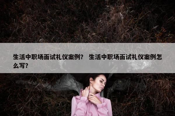 生活中职场面试礼仪案例？ 生活中职场面试礼仪案例怎么写？