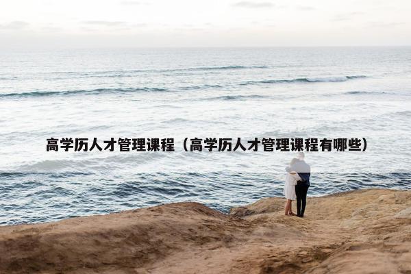 高学历人才管理课程（高学历人才管理课程有哪些）