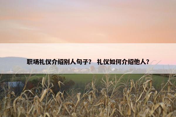 职场礼仪介绍别人句子？ 礼仪如何介绍他人？