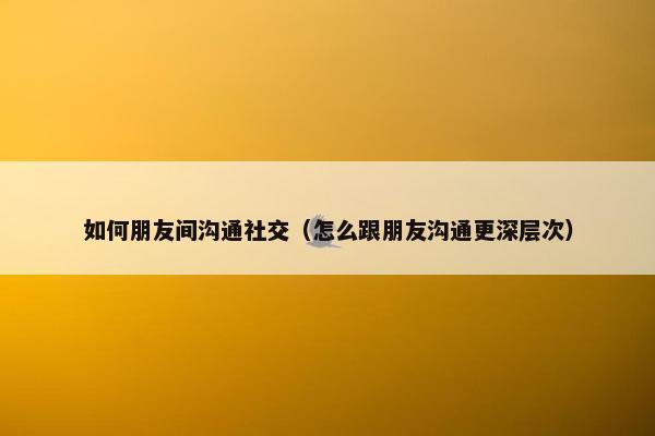 如何朋友间沟通社交（怎么跟朋友沟通更深层次）