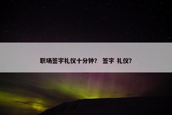 职场签字礼仪十分钟？ 签字 礼仪？