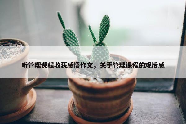 听管理课程收获感悟作文，关于管理课程的观后感
