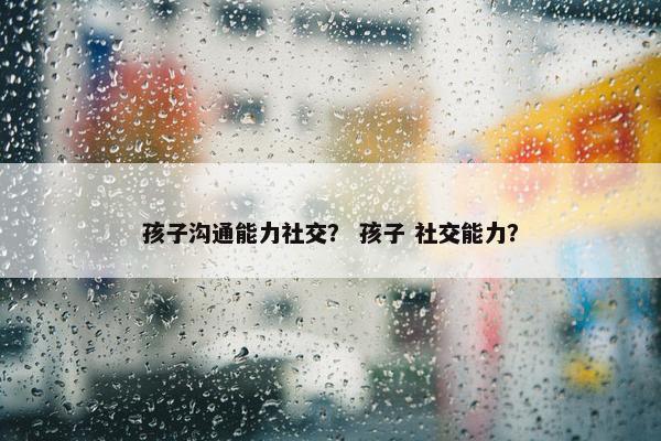 孩子沟通能力社交？ 孩子 社交能力？