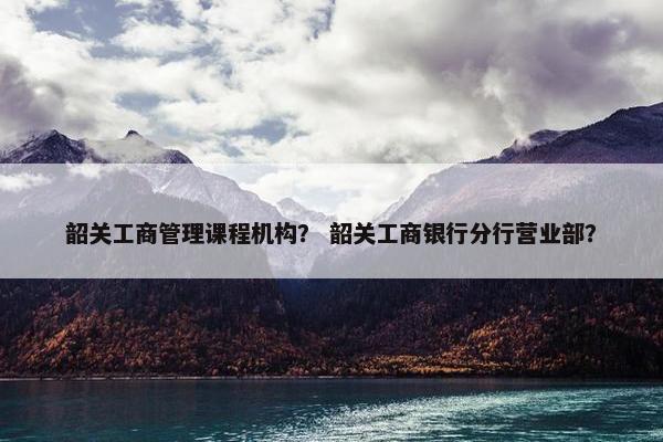 韶关工商管理课程机构？ 韶关工商银行分行营业部？