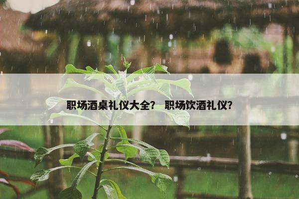 职场酒桌礼仪大全？ 职场饮酒礼仪？