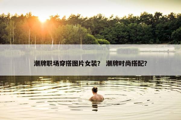 潮牌职场穿搭图片女装？ 潮牌时尚搭配？