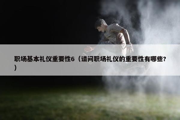 职场基本礼仪重要性6（请问职场礼仪的重要性有哪些?）