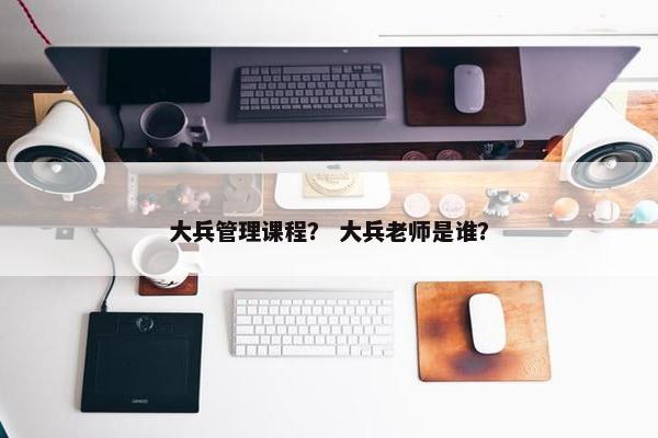大兵管理课程？ 大兵老师是谁？