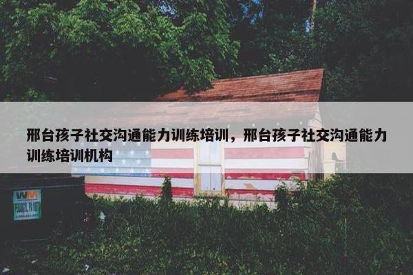 邢台孩子社交沟通能力训练培训，邢台孩子社交沟通能力训练培训机构