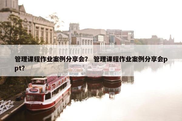 管理课程作业案例分享会？ 管理课程作业案例分享会ppt？