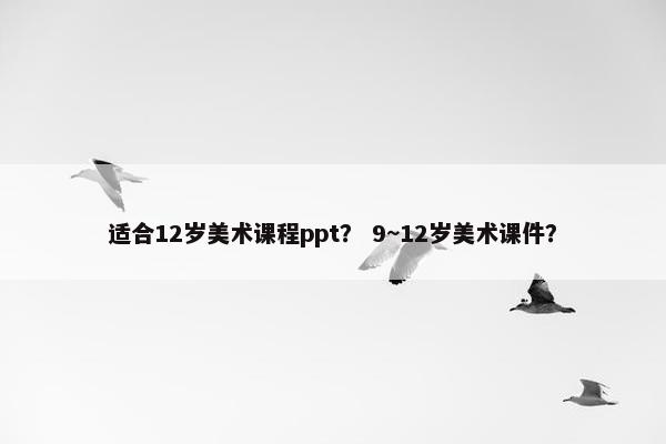 适合12岁美术课程ppt？ 9~12岁美术课件？