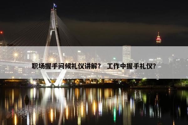 职场握手问候礼仪讲解？ 工作中握手礼仪？