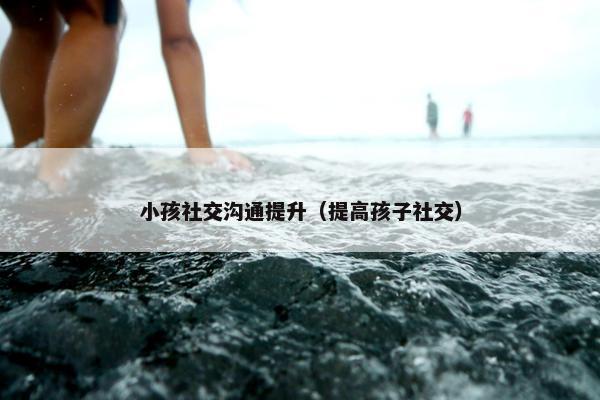 小孩社交沟通提升（提高孩子社交）