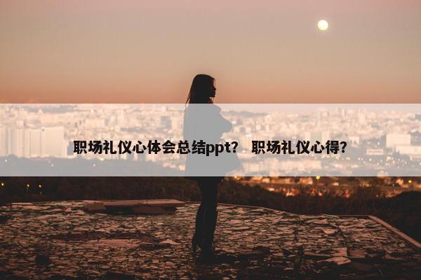 职场礼仪心体会总结ppt？ 职场礼仪心得？