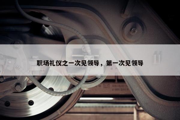 职场礼仪之一次见领导，第一次见领导