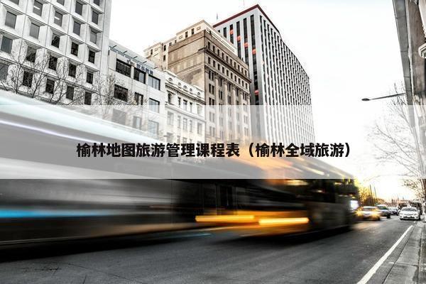 榆林地图旅游管理课程表（榆林全域旅游）
