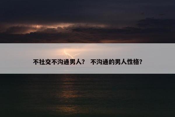不社交不沟通男人？ 不沟通的男人性格？