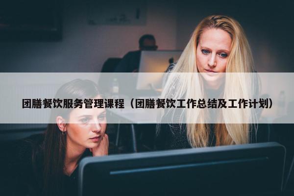 团膳餐饮服务管理课程（团膳餐饮工作总结及工作计划）