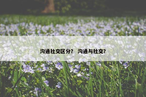 沟通社交区分？ 沟通与社交？