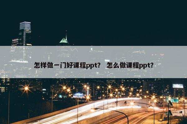 怎样做一门好课程ppt？ 怎么做课程ppt？