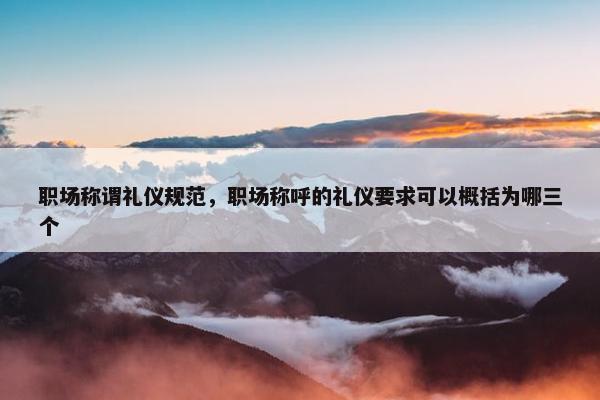 职场称谓礼仪规范，职场称呼的礼仪要求可以概括为哪三个