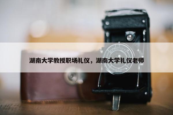 湖南大学教授职场礼仪，湖南大学礼仪老师