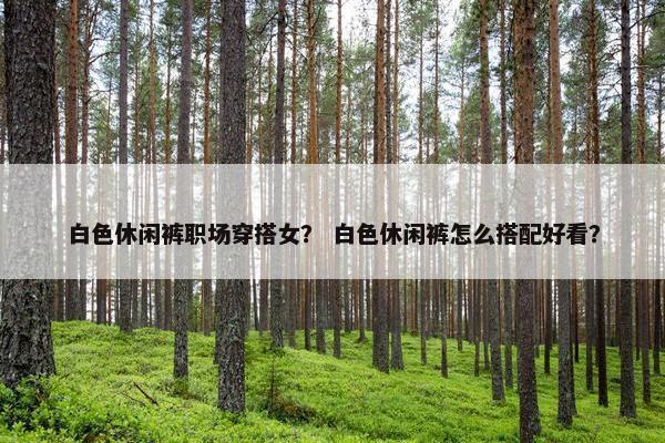 白色休闲裤职场穿搭女？ 白色休闲裤怎么搭配好看？