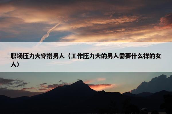 职场压力大穿搭男人（工作压力大的男人需要什么样的女人）