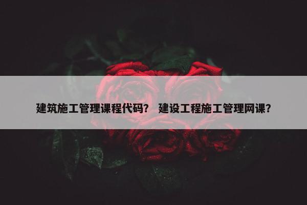 建筑施工管理课程代码？ 建设工程施工管理网课？