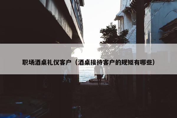 职场酒桌礼仪客户（酒桌接待客户的规矩有哪些）