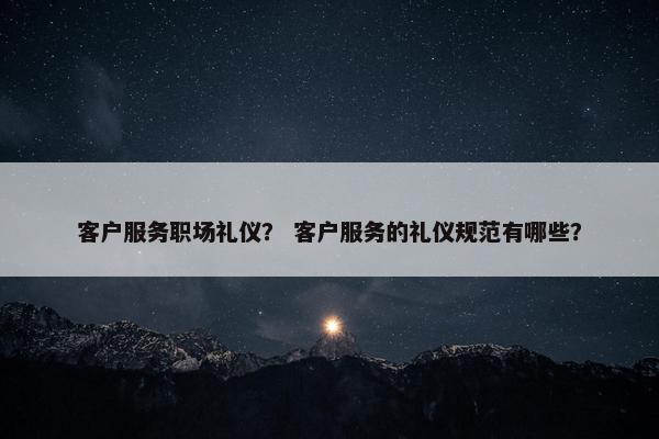 客户服务职场礼仪？ 客户服务的礼仪规范有哪些？