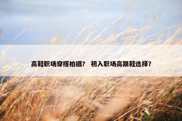高鞋职场穿搭拍摄？ 初入职场高跟鞋选择？