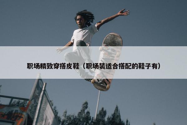 职场精致穿搭皮鞋（职场装适合搭配的鞋子有）