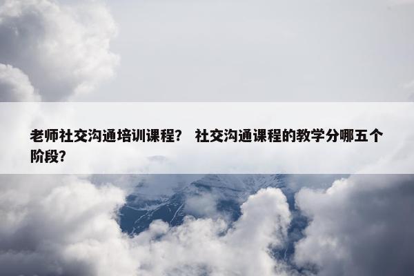 老师社交沟通培训课程？ 社交沟通课程的教学分哪五个阶段？