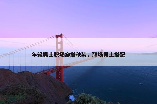 年轻男士职场穿搭秋装，职场男士搭配