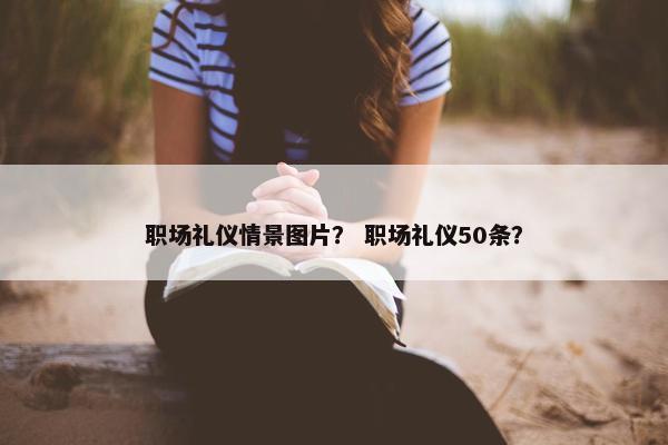 职场礼仪情景图片？ 职场礼仪50条？
