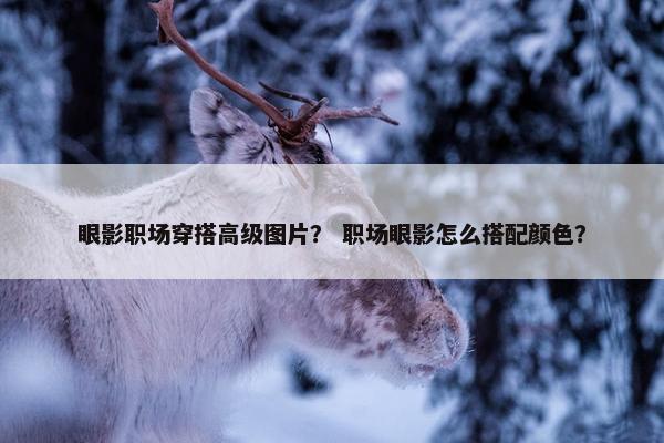 眼影职场穿搭高级图片？ 职场眼影怎么搭配颜色？