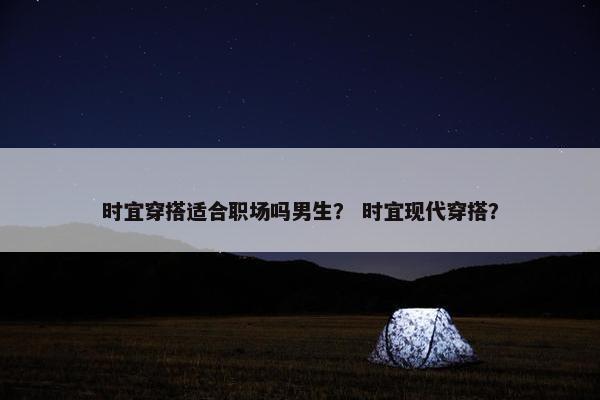 时宜穿搭适合职场吗男生？ 时宜现代穿搭？