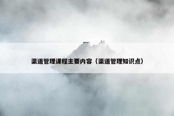 渠道管理课程主要内容（渠道管理知识点）