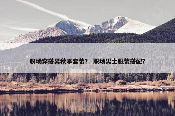 职场穿搭男秋季套装？ 职场男士服装搭配？