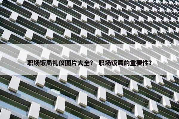 职场饭局礼仪图片大全？ 职场饭局的重要性？