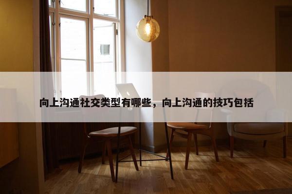 向上沟通社交类型有哪些，向上沟通的技巧包括