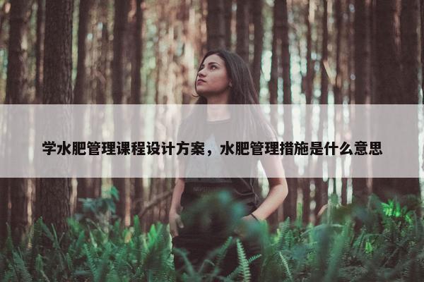 学水肥管理课程设计方案，水肥管理措施是什么意思