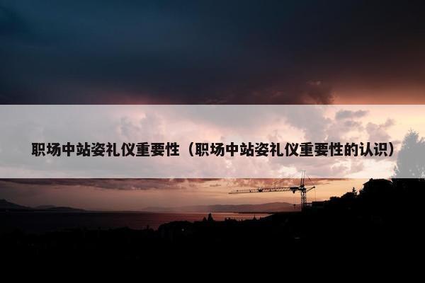 职场中站姿礼仪重要性（职场中站姿礼仪重要性的认识）