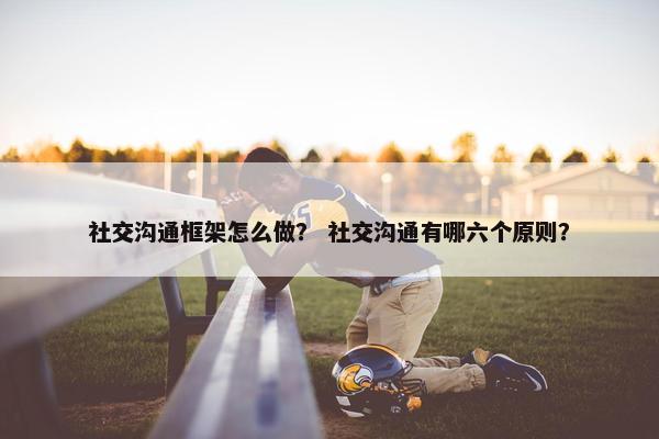 社交沟通框架怎么做？ 社交沟通有哪六个原则？