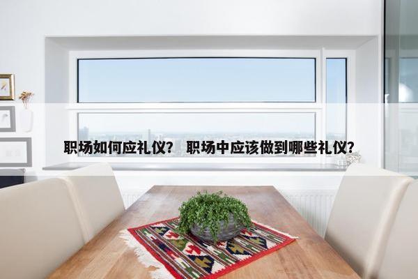 职场如何应礼仪？ 职场中应该做到哪些礼仪？