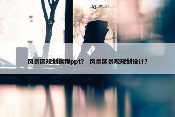 风景区规划课程ppt？ 风景区景观规划设计？