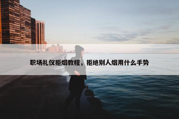 职场礼仪拒烟教程，拒绝别人烟用什么手势